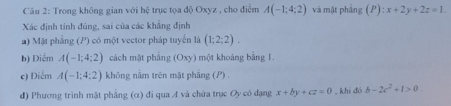 Trong không gian với hệ trục tọa độ Oxyz , cho điểm A(-1;4;2) và mặt phẳng (P): x+2y+2z=1. 
Xác định tính dúng, sai của các khẳng định 
a) Mặt phẳng (P) có một vector pháp tuyến là (1;2;2). 
b) Điểm A(-1;4;2) cách mặt phẳng (Oxy) một khoảng bằng 1. 
c) Điểm A(-1;4;2) không nằm trên mặt phẳng (P) . 
d) Phương trình mặt phẳng (α) đi qua A và chứa trục Oy có dạng x+by+cz=0 , khi đó b-2c^2+1>0.