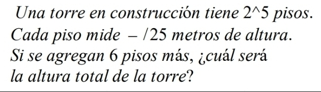 Una torre en construcción tiene 2^(wedge)5 pisos. 
Cada piso mide - /25 metros de altura. 
Si se agregan 6 pisos más, ¿cuál será 
la altura total de la torre?