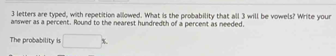 3 letters are typed, with repetition allowed. What is the probability that all 3 will be vowels? Write your 
answer as a percent. Round to the nearest hundredth of a percent as needed. 
The probability is □ %.