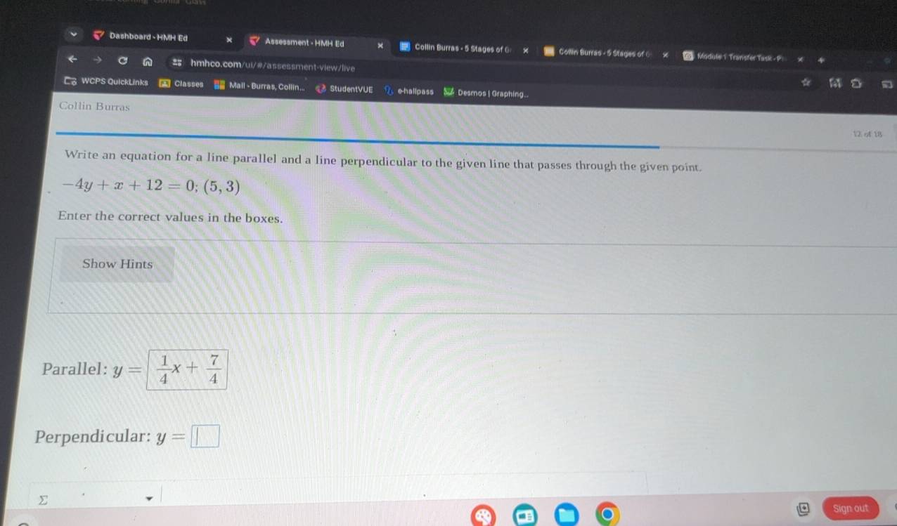 Dashboard - HMH Ed Assessment - HMH Ed Collin Burras - 5 Stages of G: Collin Burras - 5 Stages of 6 Module 1 Transfer Task - P 
C hmhco.com/ui/#/assessment-view/live 
WCPS QuickLinks Classes == Mail - Burras, Collin... StudentVUE e-hallpass Desmos | Graphing. 
Collin Burras 
12 of 18 
Write an equation for a line parallel and a line perpendicular to the given line that passes through the given point.
-4y+x+12=0;(5,3)
Enter the correct values in the boxes 
Show Hints 
Parallel: y=  1/4 x+ 7/4 
Perpendicular: y=□
∑ 
Sign out