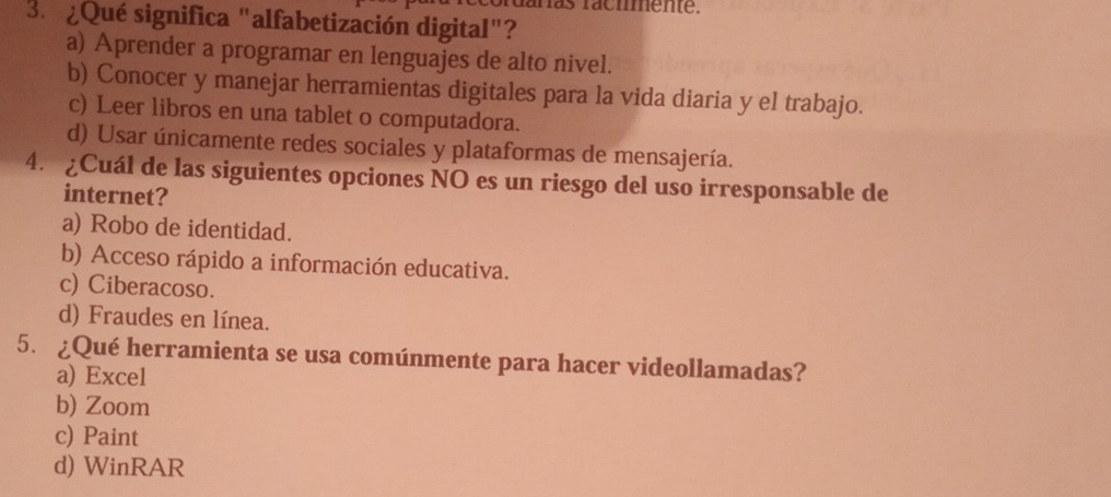 hás racimente.
3. ¿Qué significa "alfabetización digital"?
a) Aprender a programar en lenguajes de alto nivel.
b) Conocer y manejar herramientas digitales para la vida diaria y el trabajo.
c) Leer libros en una tablet o computadora.
d) Usar únicamente redes sociales y plataformas de mensajería.
4. ¿Cuál de las siguientes opciones NO es un riesgo del uso irresponsable de
internet?
a) Robo de identidad.
b) Acceso rápido a información educativa.
c) Ciberacoso.
d) Fraudes en línea.
5. ¿Qué herramienta se usa comúnmente para hacer videollamadas?
a) Excel
b) Zoom
c) Paint
d) WinRAR