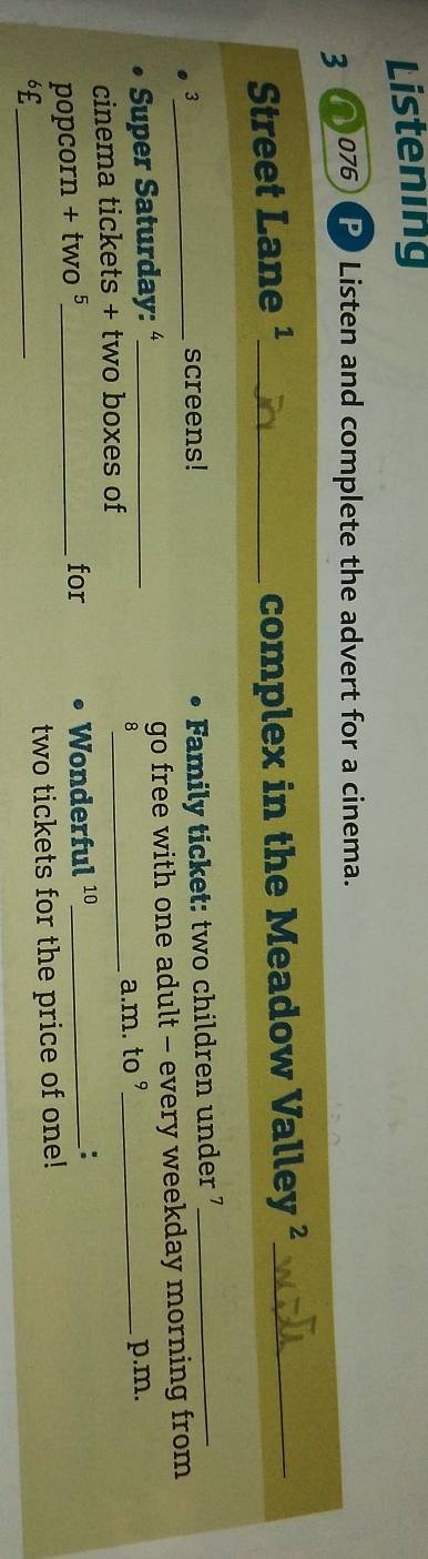 Listening 
3 076 Listen and complete the advert for a cinema. 
Street Lane ¹_ complex in the Meadow Valley ²_ 
3 
screens! Family ticket: two children under 7 _ 
Super Saturday: _go free with one adult - every weekday morning from 
8 
cinema tickets + two boxes of _a.m. to ° p.m. 
for 
popcorn + two 5_ Wonderful 10 _: 
6£_ 
two tickets for the price of one!