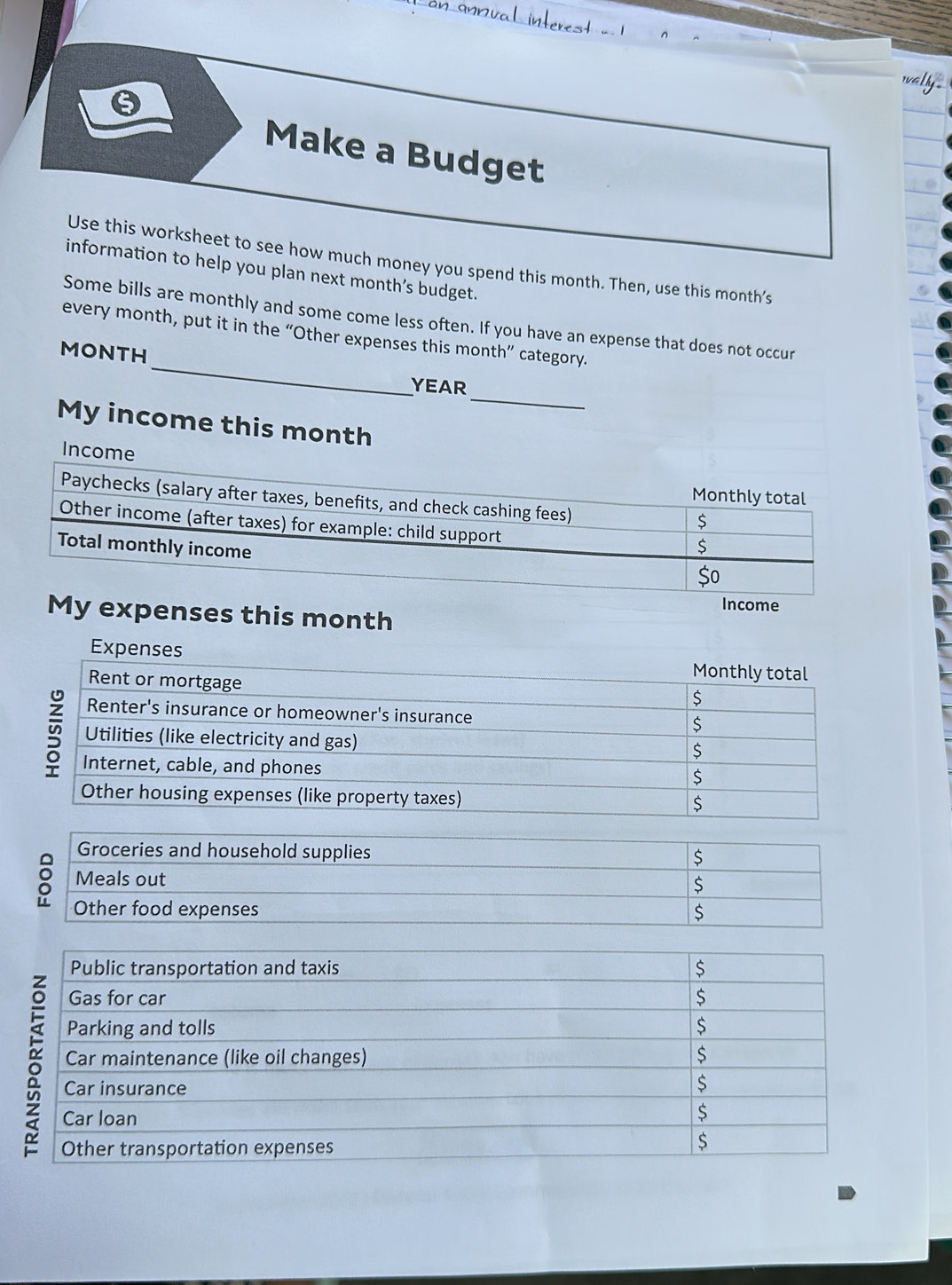 Make a Budget 
Use this worksheet to see how much money you spend this month. Then, use this month’s 
information to help you plan next month’s budget. 
_ 
Some bills are monthly and some come less often. If you have an expense that does not occur 
every month, put it in the “Other expenses this month ” category.
MONTH
_
YEAR
My income this month
Income 
Income 
My expenses this month
Expen