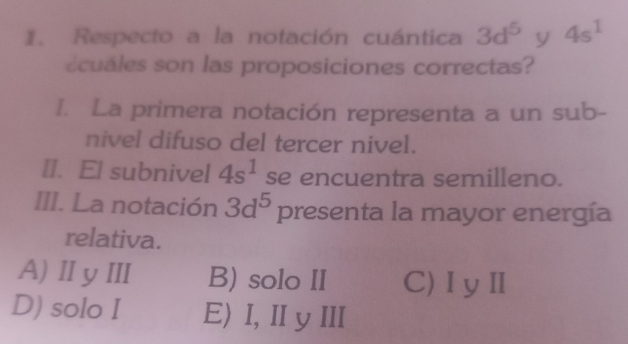 Respecto a la notación cuántica 3d^5 y 4s^1
écuales son las proposiciones correctas?
I. La primera notación representa a un sub-
nivel difuso del tercer nivel.
II. El subnivel 4s^1 se encuentra semilleno.
III. La notación 3d^5 presenta la mayor energía
relativa.
A)ⅡyⅢ B) solo II C)ⅠyⅡ
D) solo I E)I, ⅡyI