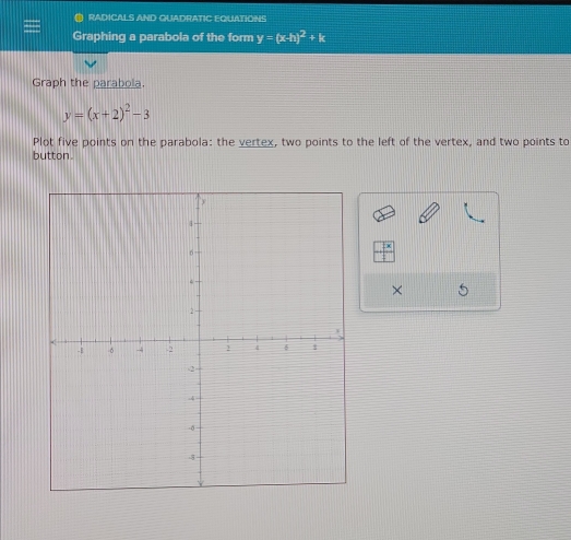 RADICALS AND QUADRATIC EQUATIONS
Graphing a parabola of the form y=(x-h)^2+k
Graph the parabola.
y=(x+2)^2-3
Plot five points on the parabola: the vertex, two points to the left of the vertex, and two points to
button.
×