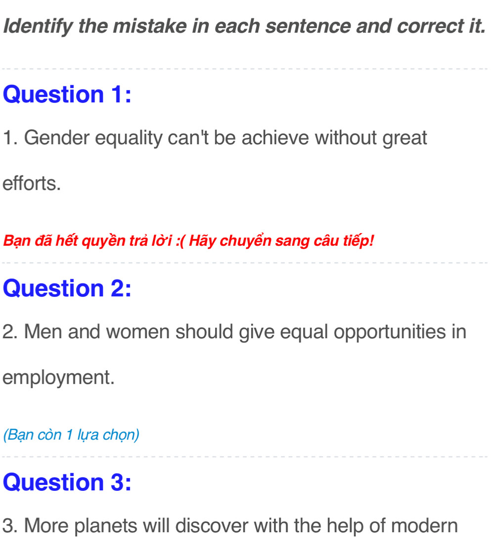 Identify the mistake in each sentence and correct it. 
Question 1: 
1. Gender equality can't be achieve without great 
efforts. 
Bạn đã hết quyền trả lời :( Hãy chuyển sang câu tiếp! 
Question 2: 
2. Men and women should give equal opportunities in 
employment. 
(Bạn còn 1 lựa chọn) 
Question 3: 
3. More planets will discover with the help of modern