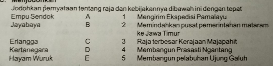 Menjodonkan
Jodohkan pernyataan tentang raja dan kebijakannya dibawah ini dengan tepat
Empu Sendok A 1₹ Mengirim Ekspedisi Pamalayu
Jayabaya B 2 Memindahkan pusat pemerintahan mataram
ke Jawa Timur
Erlangga C 3 Raja terbesar Kerajaan Majapahit
Kertanegara D 4 Membangun Prasasti Ngantang
Hayam Wuruk E 5 Membangun pelabuhan Ujung Galuh