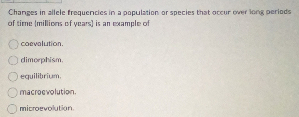 Changes in allele frequencies in a population or species that occur over long periods
of time (millions of years) is an example of
coevolution.
dimorphism.
equilibrium.
macroevolution.
microevolution.