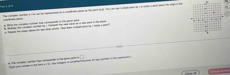 Ay 
Part 1 of 4 
The complex number a+ bi can be represented on a coordinate plane as the point (a,b). You can use multiplication by i to rotate a point about the origin in the 
B 
coordinate plane. 
a. Write the complex number that corresponds to the given point. 
b. Multiply the complex number by i. Interpret the new value as a new point in the plane. 
c. Repeat the steps above for two other points. How does multiplication by i rotate a point? 
a. The complex number that corresponds to the given point is □. 
(Type your answer in the form a+bi Use integers or simplified fractions for any numbers in the expression.) 
Clear all Check answer