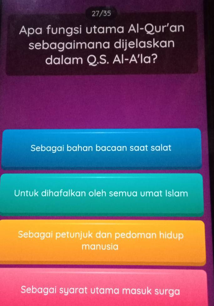 27/35
Apa fungsi utama Al-Qur' an
sebagaimana dijelaskan
dalam Q.S. Al-A'la?
Sebagai bahan bacaan saat salat
Untuk dihafalkan oleh semua umat Islam
Sebagai petunjuk dan pedoman hidup
manusia
Sebagai syarat utama masuk surga