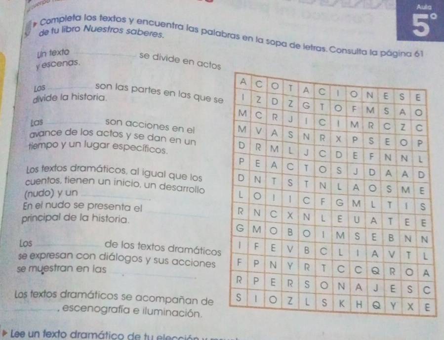 Aula 
de tu libro Nuestros saberes. 
5° 
# Completa los textos y encuentra las palabras en la sopa de letras. Consulta la página 61 
Un texto 
se divide en actos 
y escenas. 
Los _son las partes en las que s 
divide la historia. 
Las _ 
son acciones en el 
avance de los actos y se dan en un 
tiempo y un lugar específicos. 
Los textos dramáticos, al igual que los 
cuentos, tienen un ínicio, un desarrollo 
(nudo) y un _ 
En el nudo se presenta el _ 
principal de la historia. 
de los textos dramáticos 
Los _ 
se expresan con diálogos y sus acciones 
se muestran en las _ 
. 
_Los textos dramáticos se acompañan de 
, escenografía e iluminación. 
Lee un texto dramático de tu elección