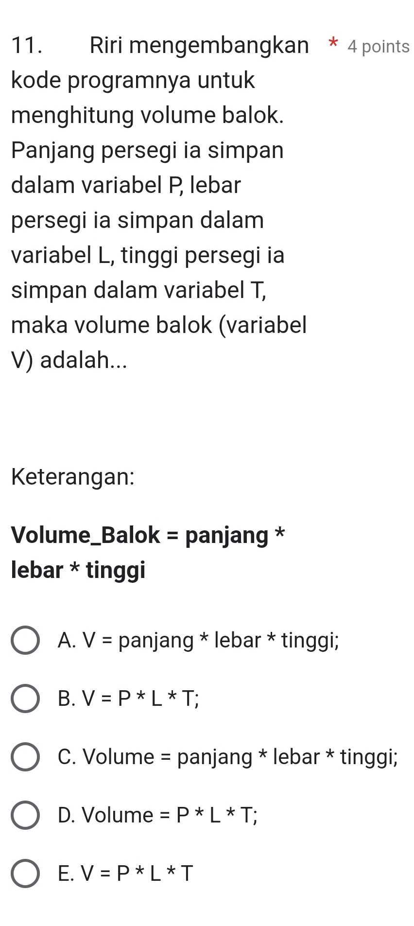 Riri mengembangkan * 4 points
kode programnya untuk
menghitung volume balok.
Panjang persegi ia simpan
dalam variabel P lebar
persegi ia simpan dalam
variabel L, tinggi persegi ia
simpan dalam variabel T,
maka volume balok (variabel
V) adalah...
Keterangan:
Volume_Balok = panjang *
lebar * tinggi
A. V= panjang * lebar * tinggi;
B. V=P*L*T;
C. Volume = panjang * lebar * tinggi;
D. Volume =P*L*T;
E. V=P*L*T