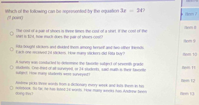 neo
Which of the following can be represented by the equation 3x=24 2 Item 7
(1 point)
Item 8
The cost of a pair of shoes is three times the cost of a shirt. If the cost of the
shirt is $24, how much does the pair of shoes cost?
Item 9
Rita bought stickers and divided them among herself and two other friends.
Each one received 24 stickers. How many stickers did Rita buy? Item 10
A survey was conducted to determine the favorite subject of seventh grade
students. One-third of all surveyed, or 24 students, said math is their favorite Item 11
subject. How many students were surveyed?
Item 12
Andrew picks three words from a dictionary every week and lists them in his
notebook. So far, he has listed 24 words. How many weeks has Andrew been
doing this? Item 13