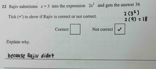 Rajiv substitutes x=3 into the expression 2x^2 and gets the answer 36
Tick (√) to show if Rajiv is correct or not correct. 
Correct DE=frac Y-|_XZ| Not correct 
Explain why. 
_ 
_