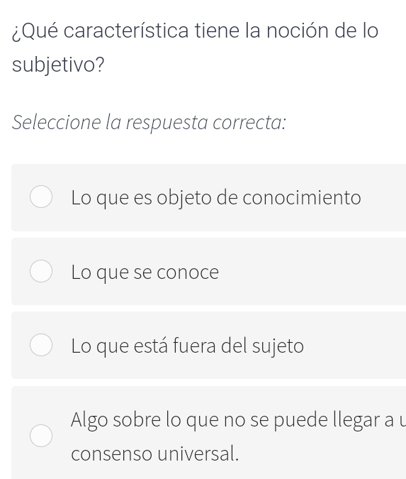 ¿Qué característica tiene la noción de lo
subjetivo?
Seleccione la respuesta correcta:
Lo que es objeto de conocimiento
Lo que se conoce
Lo que está fuera del sujeto
Algo sobre lo que no se puede llegar a u
consenso universal.