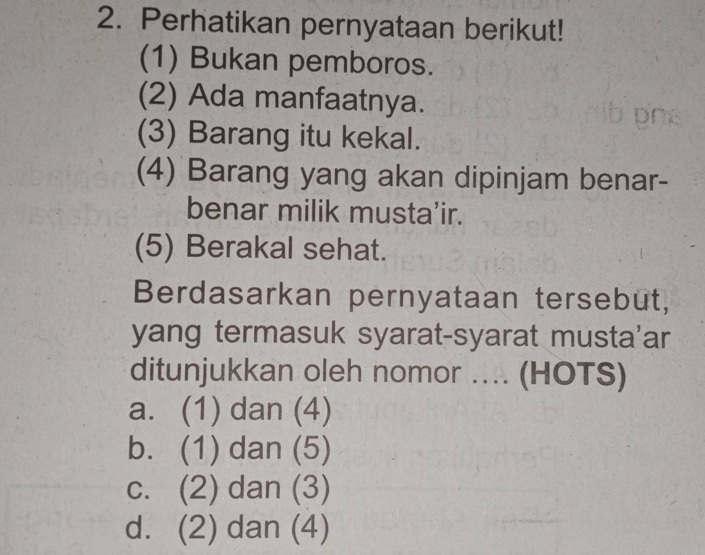 Perhatikan pernyataan berikut!
(1) Bukan pemboros.
(2) Ada manfaatnya.
(3) Barang itu kekal.
(4) Barang yang akan dipinjam benar-
benar milik musta’ir.
(5) Berakal sehat.
Berdasarkan pernyataan tersebut,
yang termasuk syarat-syarat musta'ar
ditunjukkan oleh nomor .... (HOTS)
a. (1) dan (4)
b. (1) dan (5)
c. (2) dan (3)
d. (2) dan (4)