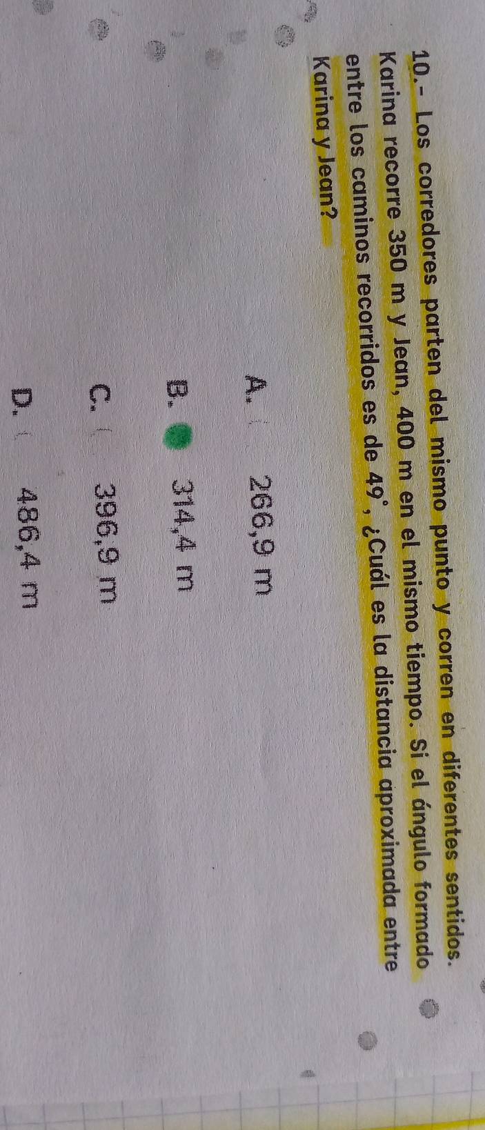 10.- Los corredores parten del mismo punto y corren en diferentes sentidos.
Karina recorre 350 m y Jean, 400 m en el mismo tiempo. Si el ángulo formado
entre los caminos recorridos es de 49° , ¿Cuál es la distancia aproximada entre
Karina y Jean?
A. 266,9 m
B. 314,4 m
C. 396,9 m
D. 486,4 m