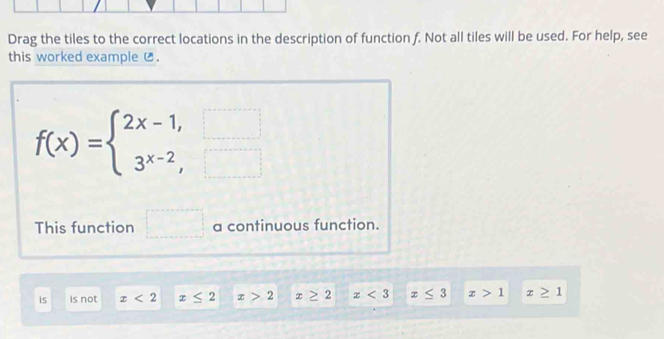 Drag the tiles to the correct locations in the description of function f. Not all tiles will be used. For help, see
this worked example £.
f(x)=beginarrayl 2x-1,□  3^(x-2),□ endarray.
This function □ □  □° a continuous function.
is Is not x<2</tex> x≤ 2 x>2 x≥ 2 x<3</tex> x≤ 3 x>1 x≥ 1