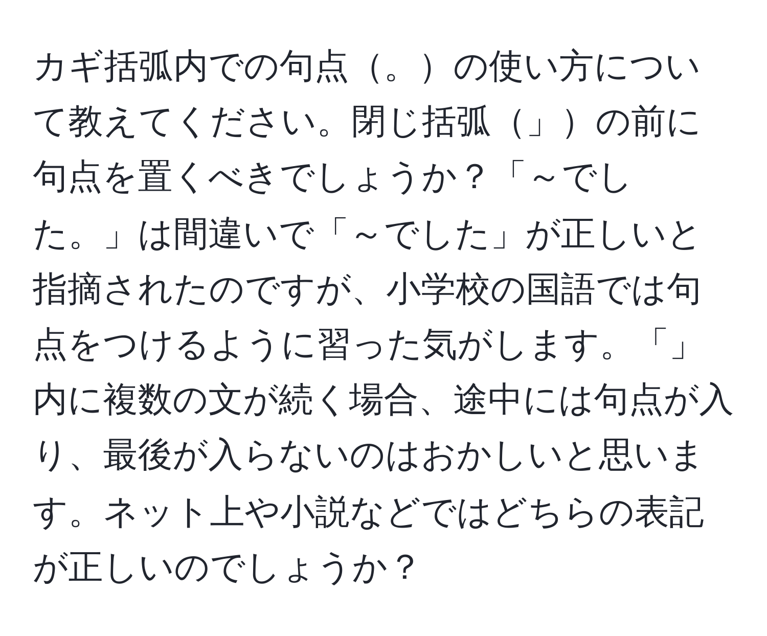 カギ括弧内での句点。の使い方について教えてください。閉じ括弧」の前に句点を置くべきでしょうか？「～でした。」は間違いで「～でした」が正しいと指摘されたのですが、小学校の国語では句点をつけるように習った気がします。「」内に複数の文が続く場合、途中には句点が入り、最後が入らないのはおかしいと思います。ネット上や小説などではどちらの表記が正しいのでしょうか？