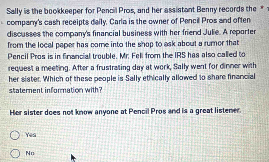 Sally is the bookkeeper for Pencil Pros, and her assistant Benny records the * 1
company's cash receipts daily. Carla is the owner of Pencil Pros and often
discusses the company's financial business with her friend Julie. A reporter
from the local paper has come into the shop to ask about a rumor that
Pencil Pros is in financial trouble. Mr. Fell from the IRS has also called to
request a meeting. After a frustrating day at work, Sally went for dinner with
her sister. Which of these people is Sally ethically allowed to share financial
statement information with?
Her sister does not know anyone at Pencil Pros and is a great listener.
Yes
No