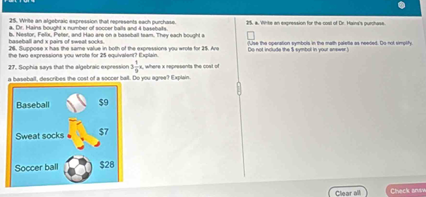 Write an algebraic expression that represents each purchase. 25, a. Write an expression for the cost of Dr. Hains's purchase. 
a. Dr. Hains bought x number of soccer balls and 4 baseballs. 
b. Nestor, Felix, Peter, and Hao are on a baseball team. They each bought a 
baseball and x pairs of sweat socks. (Use the operation symbols in the math palette as needed. Do not simplify. 
26. Suppose x has the same value in both of the expressions you wrote for 25. Are Do not include the $ symbol in your answer.) 
the two expressions you wrote for 25 equivalent? Explain. 
27. Sophia says that the algebraic expression 3 1/9 x, , where x represents the cost of 
a baseball, describes the cost of a soccer ball. Do you agree? Explain. 
Clear all Check answ