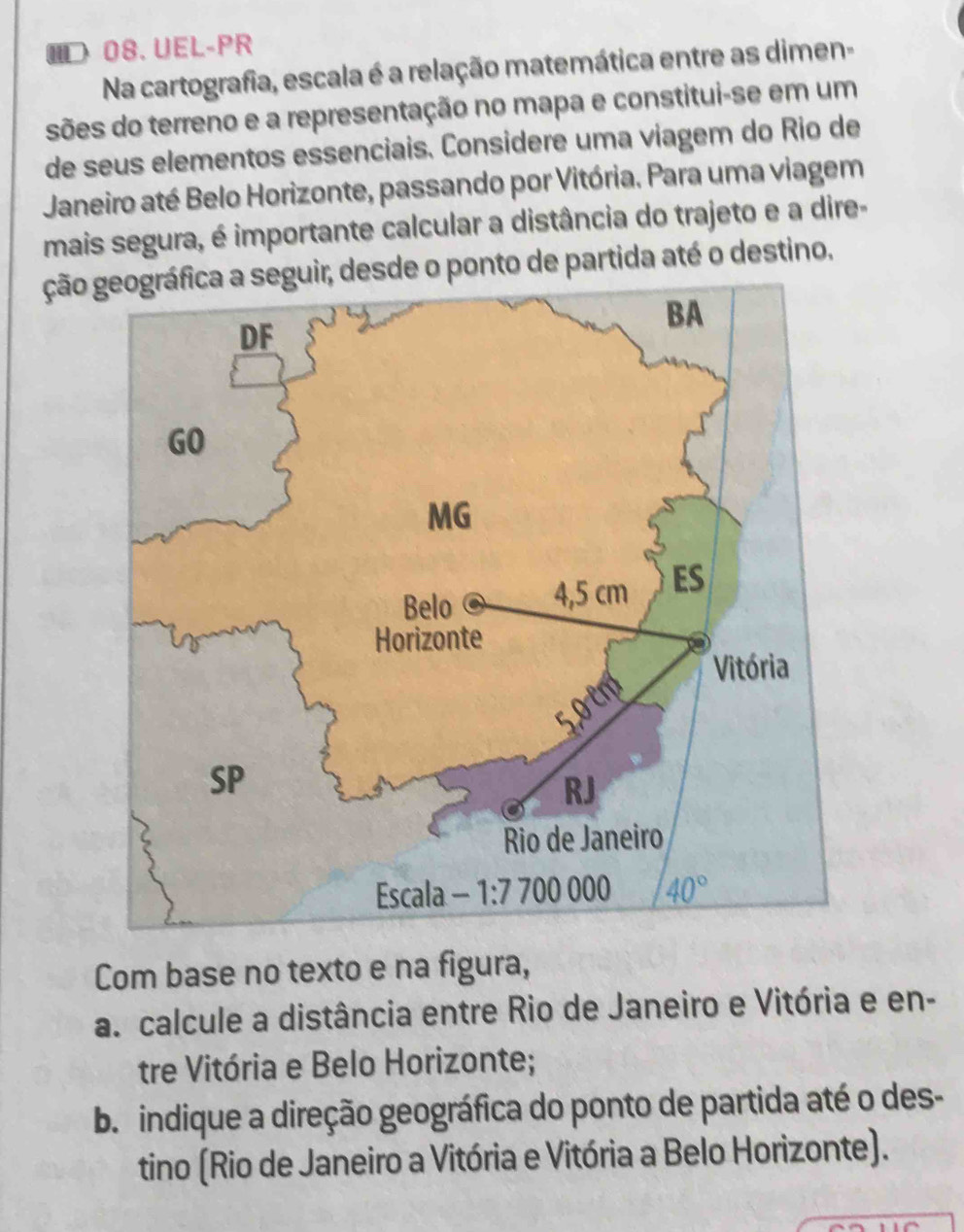 ID 08. UEL-PR
Na cartografia, escala é a relação matemática entre as dimen-
sões do terreno e a representação no mapa e constitui-se em um
de seus elementos essenciais. Considere uma viagem do Rio de
Janeiro até Belo Horizonte, passando por Vitória. Para uma viagem
mais segura, é importante calcular a distância do trajeto e a dire-
ção geográfica a seguir, desde o ponto de partida até o destino.
Com base no texto e na figura,
a. calcule a distância entre Rio de Janeiro e Vitória e en-
tre Vitória e Belo Horizonte;
b. indique a direção geográfica do ponto de partida até o des-
tino (Rio de Janeiro a Vitória e Vitória a Belo Horizonte).