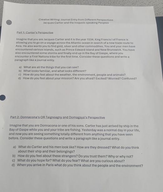 Creative Writing: Journal Entry from Different Perspectives 
Jacques Cartier and the Iroquois-speaking Peoples 
Part 1: Cartier's Perspective 
Imagine that you are Jacques Cartier and it is the year 1534. King Francis I of France is 
allowing you to go on a voyage across the Atlantic ocean in search of a new trade route to 
Asia. He also wants you to find gold, silver and other commodities. You and your men have 
encountered various islands, such as Prince Edward Island and New Brunswick. You have 
also encountered some storms and finally end up in the Bay of Gaspe, where you 
encounter a First Nations tribe for the first time. Consider these questions and write a 
paragraph like a journal entry. 
a) What are all the things that you can see? 
b) What looks familiar, and what looks different? 
c) How do you feel about the weather, the environment, people and animals? 
d) How do you feel about your mission? Are you afraid? Excited? Worried? Confused? 
Part 2: Donnacona's OR Taignoagny and Domagaya's Perspective 
Imagine that you are Donnacona or one of his sons. Cartier has just arrived by ship in the 
Bay of Gaspe while you and your tribe are fishing. Yesterday was a normal day in your life, 
and now you are seeing something totally different from anything that you have seen 
before. Consider these questions and write a paragraph like a journal entry. 
a) What do Cartier and his men look like? How are they dressed? What do you think 
about their ship and their belongings? 
b) How do you feel about these strangers? Do you trust them? Why or why not? 
c) What do you hope for? What do you fear? What are you curious about? 
d) When you arrive in Paris what do you think about the people and the environment?