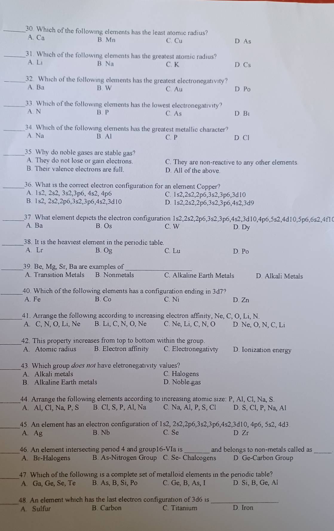 Which of the following elements has the least atomic radius?
A. Ca B. Mn C. Cu D As
_31. Which of the following elements has the greatest atomic radius?
A. Li B. Na C. K D Cs
_32. Which of the following elements has the greatest electronegativity?
A. Ba B. W C. Au D Po
_33. Which of the following elements has the lowest electronegativity?
A. N B. P C. As D Bi
_34. Which of the following elements has the greatest metallic character?
A. Na B. Al C. P D. Cl
_35. Why do noble gases are stable gas?
A. Thev do not lose or gain electrons. C. They are non-reactive to any other elements.
B. Their valence electrons are full. D. All of the above.
_36. What is the correct electron configuration for an element Copper?
A. 1s2, 2s2, 3s2,3p6, 4s2, 4p6 C. 1s2,2s2,2p6,3s2,3p6,3d10
B. 1s2, 2s2,2p6,3s2,3p6,4s2,3d10 D. 1s2,2s2,2p6,3s2,3p6,4s2,3d9
_37 What element depicts the electron configuration 1s2,2s2,2p6,3s2,3p6,4s2,3d10,4p6,5s2,4d10,5p6,6s2,4f10
A. Ba B. Os C. W D. Dy
_38. It is the heaviest element in the periodic table.
A. Lr B. Og C. Lu D. Po
_
_
39. Be, Mỹ, Sr、 Ba are examples of
A. Transition Metals B. Nonmetals C. Alkaline Earth Metals D. Alkali Metals
_40. Which of the following elements has a configuration ending in 3d7?
A. Fe B. Co C. Ni D. Zn
_41. Arrange the following according to increasing electron affinity, Ne, C, O, Li, N.
A. C, N, O, Li, Ne B. Li, C, N, O, Ne C. Ne, Li, C, N, O D Ne, O, N, C, Li
_42. This property increases from top to bottom within the group.
A. Atomic radius B. Electron affinity C. Electronegativty D. Ionization energy
_
43. Which group does not have eletronegativity values?
A. Alkali metals C. Halogens
B. Alkaline Earth metals D. Noble gas
_
44. Arrange the following elements according to increasing atomic size: P, Al, Cl, Na, S.
A. Al, Cl, Na, P, S B. Cl, S, P, Al, Na C. Na, Al, P, S, Cl D. S, Cl, P, Na, Al
_45. An element has an electron configuration of 1s2, 2s2,2p6,3s2,3p6,4s2,3d10, 4p6, 5s2, 4d3
A. Ag B. Nb C. Se D. Zr
_
46. An element intersecting period 4 and group16-VIa is_ and belongs to non-metals called as_
A. Br-Halogens B. As-Nitrogen Group C. Se- Chalcogens D Ge-Carbon Group
_
47 Which of the following is a complete set of metalloid elements in the periodic table?
A. Ga, Ge, Se, Te B. As, B, Si, Po C. Ge, B, As, I D. Si, B, Ge, Al
_48. An element which has the last electron configuration of 3d6 is_
A. Sulfur B. Carbon C. Titanium D. Iron