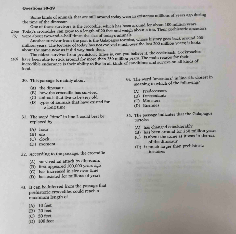 Some kinds of animals that are still around today were in existence millions of years ago during
the time of the dinosaur
One of these survivors is the crocodile, which has been around for about 100 million years.
Line Today's crocodiles can grow to a length of 20 feet and weigh about a ton. Their prehistoric ancestors
(5) were about two-and-a-half times the size of today's animals.
Another survivor from the past is the Galapagos tortoise, whose history goes back around 200
million years. The tortoise of today has not evolved much over the last 200 million years; it looks
about the same now as it did way back then.
The oldest survivor from prehistoric times is, can you believe it, the cockroach. Cockroaches
(10) have been able to stick around for more than 250 million years. The main reason for their
incredible endurance is their ability to live in all kinds of conditions and survive on all kinds of
food.
30. This passage is mainly about 34. The word “ancestors” in line 4 is closest in
(A) the dinosaur meaning to which of the following?
(B) how the crocodile has survived (A) Predecessors
(C) animals that live to be very old (B) Descendants
(D) types of animals that have existed for (C) Monsters
a long time (D) Enemies
31. The word “time” in line 2 could best be 35. The passage indicates that the Galapagos
replaced by tortoise
(A) hour (A) has changed considerably
(B) era (B) has been around for 250 million years
(C) clock (C) is about the same as it was in the era
(D) moment of the dinosaur
(D) is much larger than prehistoric
32. According to the passage, the crocodile tortoises
(A) survived an attack by dinosaurs
(B) first appeared 100,000 years ago
(C) has increased in size over time
(D) has existed for millions of years
33. It can be inferred from the passage that
prehistoric crocodiles could reach a
maximum length of
(A) 10 feet
(B) 20 feet
(C) 50 feet
(D) 100 feet