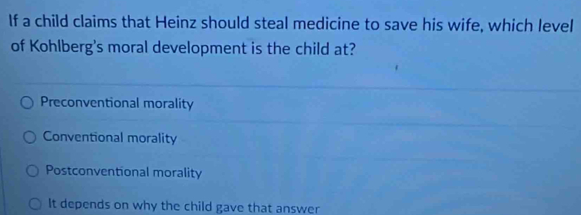 If a child claims that Heinz should steal medicine to save his wife, which level
of Kohlberg's moral development is the child at?
Preconventional morality
Conventional morality
Postconventional morality
It depends on why the child gave that answer