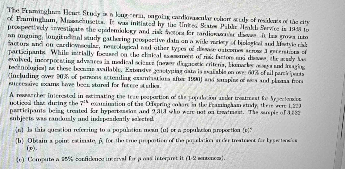 The Framingham Heart Study is a long-term, ongoing cardiovascular cohort study of residents of the city 
of Framingham, Massachusetts. It was initiated by the United States Public Health Service in 1948 to 
prospectively investigate the epidemiology and risk factors for cardiovascular disease. It has grown into 
an ongoing, longitudinal study gathering prospective data on a wide variety of biological and lifestyle risk 
factors and on cardiovascular, neurological and other types of disease outcomes across 3 generations of 
participants. While initially focused on the clinical assessment of risk factors and disease, the study has 
evolved, incorporating advances in medical science (newer diagnostic criteria, biomarker assays and imaging 
technologies) as these became available. Extensive genotyping data is available on over 60% of all participants 
(including over 90% of persons attending examinations after 1990) and samples of sera and plasma from 
successive exams have been stored for future studies. 
A researcher interested in estimating the true proportion of the population under treatment for hypertension 
noticed that during the 7^(th) examination of the Offspring cohort in the Framingham study, there were 1,219
participants being treated for hypertension and 2,313 who were not on treatment. The sample of 3,532
subjects was randomly and independently selected. 
(a) Is this question referring to a population mean (μ) or a population proportion (p)? 
(b) Obtain a point estimate, p, for the true proportion of the population under treatment for hypertension 
(p). 
(c) Compute a 95% confidence interval for p and interpret it (1-2 sentences).