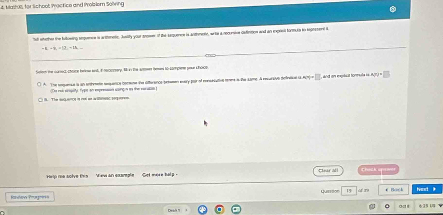 4, MathXL for School: Practice and Problem Solving
Tell whether the following sequence is arithmetic. Jussify your answer. If the sequence is anthmetic, write a recursive definition and an explicit formula to represent it.
- 6, - 9, - 12. - 15, ..
Select the correct choice below and, if necessary, fill in the answer boxes to complete your choice
A. The sequence is an arthmetic sequence because the difference between every pair of consecutive terms is the same. A recursive definition is A(n)=□ , and an explicit formula is A(n)=□
(Do not simplity. Type an expression using n as the variable)
B. The sequence is not an arlhmesic sequence.
Help me solve this View an example Get more help - Clear all Chezk apswer
Question 19 of 39 4 Back Next
Raview Progress
Deak 1 Oct @ 6 25 Us