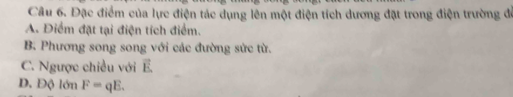 Đặc điểm của lực điện tác dụng lên một điện tích dương đặt trong điện trường để
A. Điểm đặt tại điện tích điểm.
B. Phương song song với các đường sức từ.
C. Ngược chiều với vector E
D. Độ lớn F=qE.