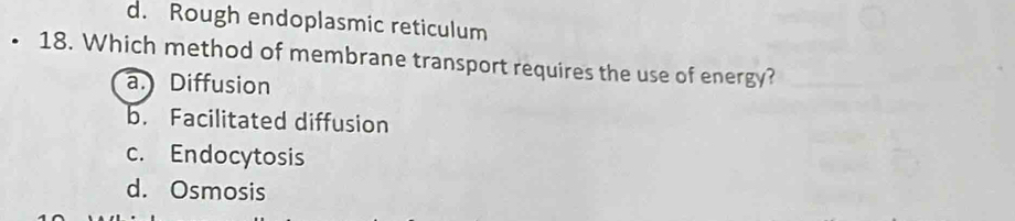 d. Rough endoplasmic reticulum
18. Which method of membrane transport requires the use of energy?
a. Diffusion
b. Facilitated diffusion
c. Endocytosis
d. Osmosis