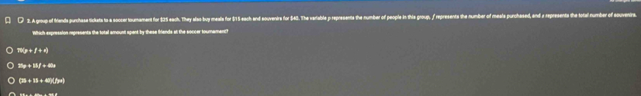 A group of friends purchase tickets to a soccer tournament for $25 each. They also buy meals for $15 each and souvenirs for $40. The variable p represents the number of people in this grop, / reresents the number of meals purchased, and a represents the total number of souvenr
Which expression represents the totall amount spent by these friends at the soccer tournament?
π x_P+f+e)
25p+15f+40p
(25+15+40)(fye)
inever:e=