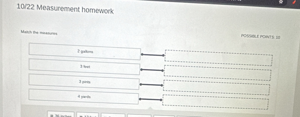10/22 Measurement homework
Match the measures
POSSIBLE POINTS: 10
2 gallons
3 feet
3 pints
4 yards