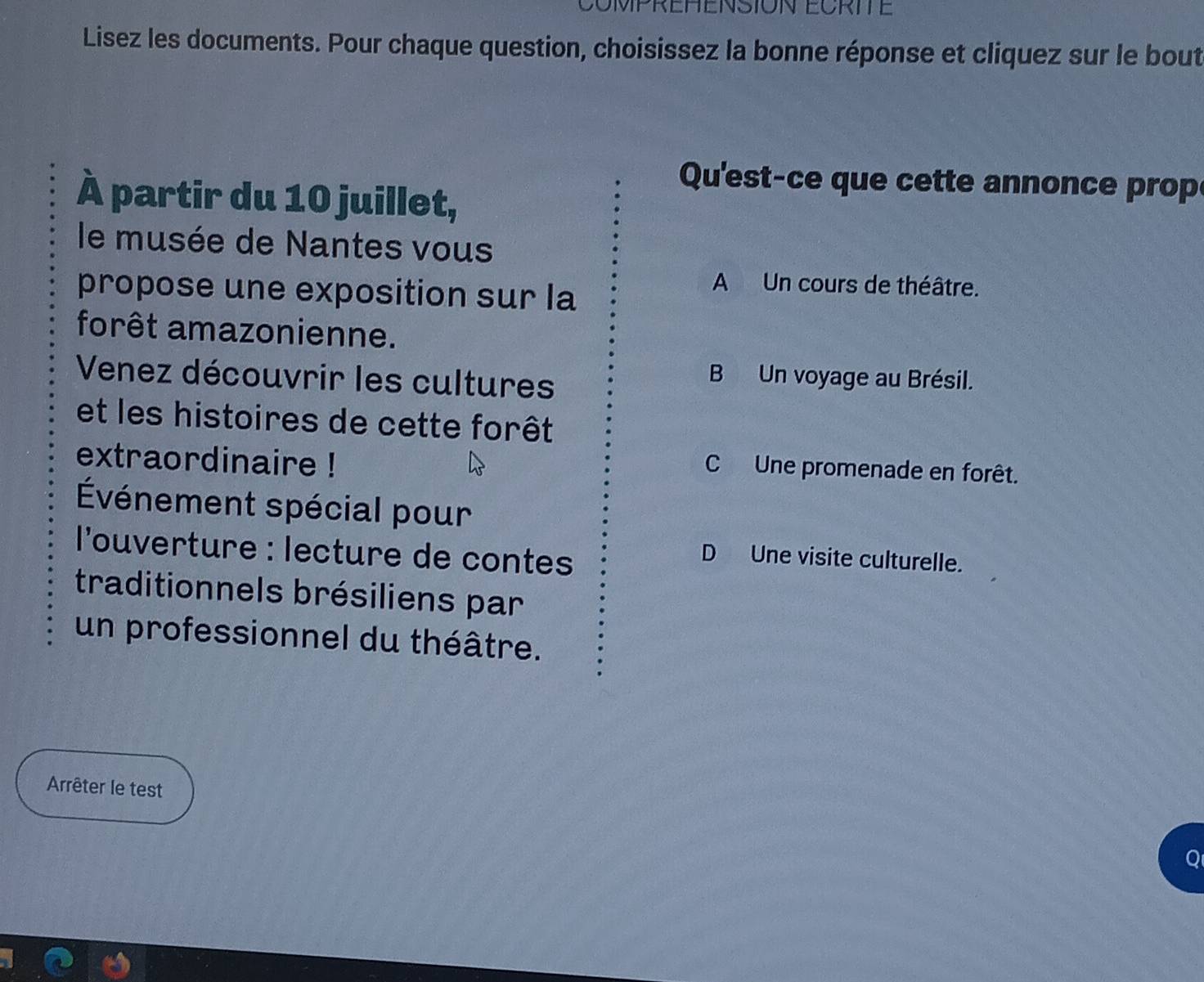 COMPREHENSION ECRITE
Lisez les documents. Pour chaque question, choisissez la bonne réponse et cliquez sur le bout
Qu'est-ce que cette annonce prop
À partir du 10 juillet,
le musée de Nantes vous
propose une exposition sur la
A Un cours de théâtre.
forêt amazonienne.
Venez découvrir les cultures
B Un voyage au Brésil.
et les histoires de cette forêt
extraordinaire !
C Une promenade en forêt.
Événement spécial pour
l'ouverture : lecture de conte
D Une visite culturelle.
traditionnels brésiliens par
un professionnel du théâtre.
Arrêter le test