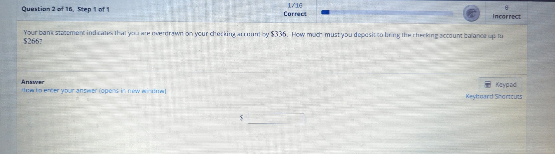 1/16 
Question 2 of 16, Step 1 of 1 
θ 
Correct 
Incorrect 
Your bank statement indicates that you are overdrawn on your checking account by $336. How much must you deposit to bring the checking account balance up to
$266? 
Answer 
How to enter your answer (opens in new window) Keypad 
Keyboard Shortcuts
$□