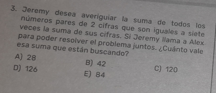 Jeremy desea averiguiar la suma de todos los
números pares de 2 cifras que son iguales a siete
veces la suma de sus cifras. Si Jeremy llama a Alex
para poder resolver el problema juntos. ¿Cuánto vale
esa suma que están buscando?
A) 28 B) 42 C) 120
D) 126 E) 84