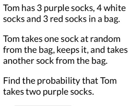 Tom has 3 purple socks, 4 white 
socks and 3 red socks in a bag. 
Tom takes one sock at random 
from the bag, keeps it, and takes 
another sock from the bag. 
Find the probability that Tom 
takes two purple socks.