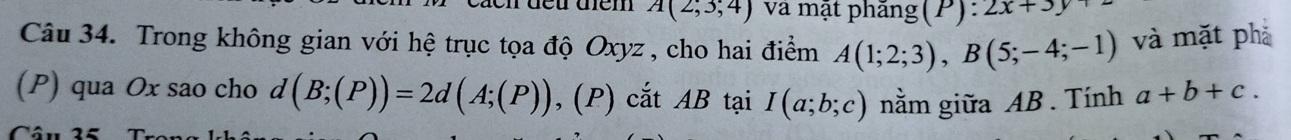 cách đều điểm A(2;3;4) và mặt phăng(P): 2x+3y
Câu 34. Trong không gian với hệ trục tọa độ Oxyz , cho hai điểm A(1;2;3), B(5;-4;-1) và mặt phả 
(P) qua Ox sao cho d (B;(P))=2d(A;(P)) , (P) cắt AB tại I(a;b;c) nằm giữa AB. Tính a+b+c.