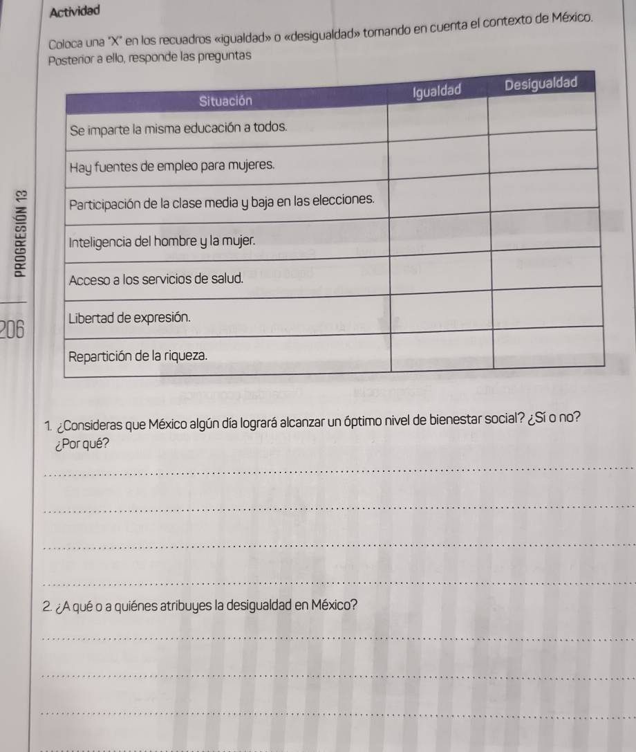 Actividad 
Coloca una "X" en los recuadros «igualdad» o «desigualdad» tomando en cuenta el contexto de México. 
or a ello, responde las preguntas 
206 
1. ¿Consideras que México algún día logrará alcanzar un óptimo nivel de bienestar social? ¿Sí o no? 
¿Porqué? 
_ 
_ 
_ 
_ 
2. ¿A qué o a quiénes atribuyes la desigualdad en México? 
_ 
_ 
_
