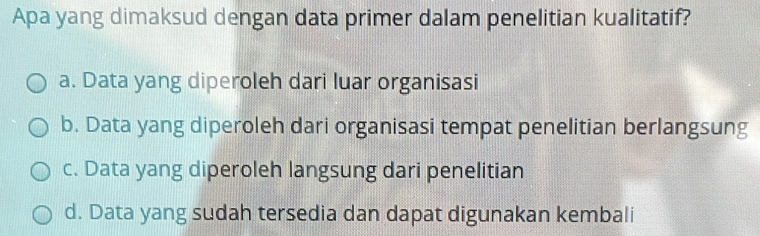 Apa yang dimaksud dengan data primer dalam penelitian kualitatif?
a. Data yang diperoleh dari luar organisasi
b. Data yang diperoleh dari organisasi tempat penelitian berlangsung
c. Data yang diperoleh langsung dari penelitian
d. Data yang sudah tersedia dan dapat digunakan kembali