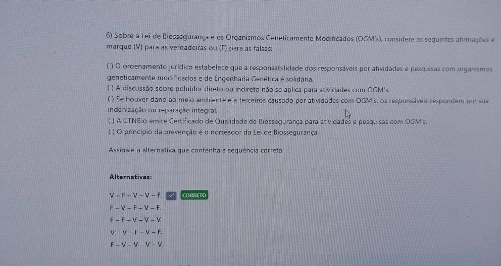 Sobre a Lei de Biossegurança e os Organismos Geneticamente Modificados (OGM's), considere as seguintes afirmações e
marque (V) para as verdadeiras ou (F) para as falsas:
( ) O ordenamento jurídico estabelece que a responsabilidade dos responsáveis por atividades e pesquisas com organismos
geneticamente modificados e de Engenharia Genética é solidária.
( ) A discussão sobre poluidor direto ou indireto não se aplica para atividades com OGM's.
( ) Se houver dano ao meio ambiente e a terceiros causado por atividades com OGM's, os responsáveis respondem por sua
indenização ou reparação integral.
( ) A CTNBio emite Certificado de Qualidade de Biossegurança para atividades e pesquisas com OGM's.
( ) O princípio da prevenção é o norteador da Lei de Biossegurança.
Assinale a alternativa que contenha a sequência correta:
Alternativas:
V - F - V - V - F. √ CORRETO
F - V - F - V - F.
F - F - V - V - V.
V - V - F - V - F.
F - V - V - V - V.