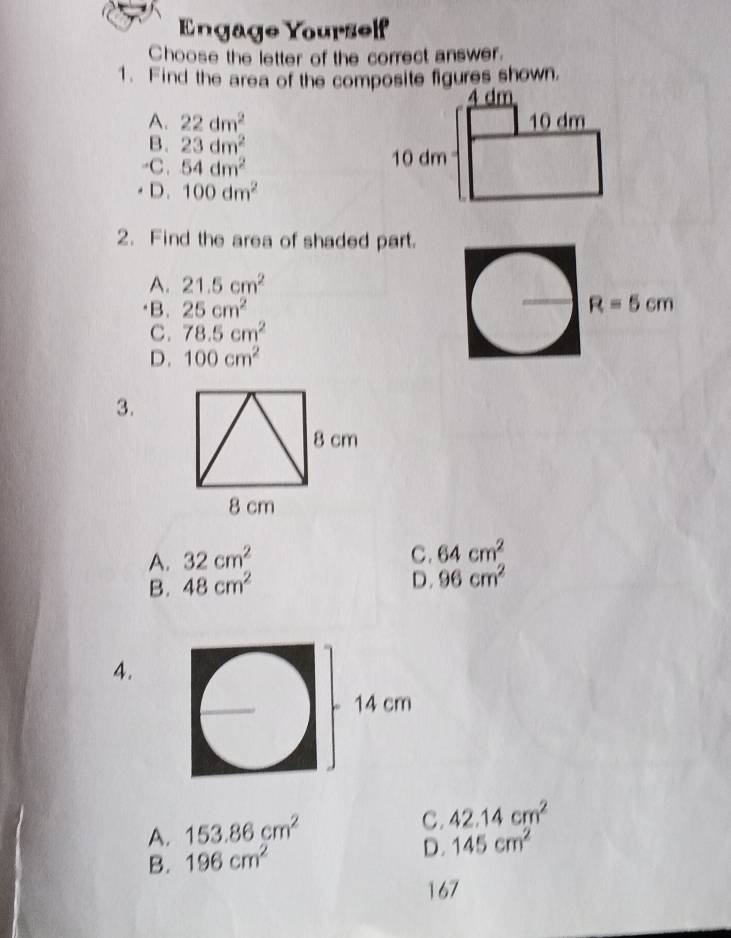 Engäge Yourself
Choose the letter of the correct answer.
1. Find the area of the composite figures shown.
A. 22dm^2
B. 23dm^2
-C. 54dm^2
D. 100dm^2
2. Find the area of shaded part.
A. 21.5cm^2
)B. 25cm^2 R=5cm
C. 78.5cm^2
D. 100cm^2
3.
A. 32cm^2
C. 64cm^2
B. 48cm^2
D. 96cm^2
4.
A. 153.86cm^2
C. 42.14cm^2
B. 196cm^2
D. 145cm^2
167