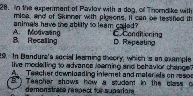 In the experiment of Pavlov with a dog, of Thorndike with
mice, and of Skinner with pigeons, it can be testified th
animals have the ability to learn called?
A. Motivating C Conditioning
B. Recalling D. Repeating
29. In Bandura's social learning theory, which is an example
live modelling to advance learning and behavior change?
Ar Teacher downloading internet and materials on respe
B.") Teacher shows how a student in the class c
demonstrate respect for superiors