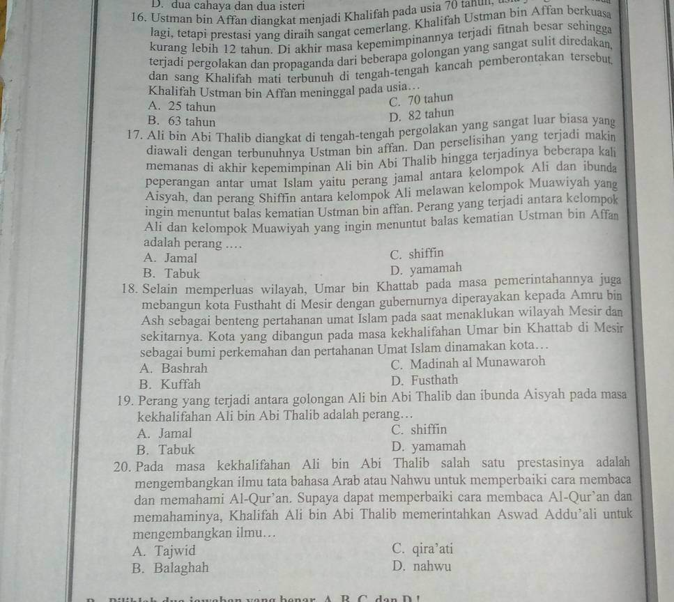 D. dua cahaya dan dua isteri
16. Ustman bin Affan diangkat menjadi Khalifah pada usia 70 tanu, 
lagi, tetapi prestasi yang diraih sangat cemerlang. Khalifah Ustman bin Affan berkuasa
kurang lebih 12 tahun. Di akhir masa kepemimpinannya terjadi fitnah besar sehingga
terjadi pergolakan dan propaganda dari beberapa golongan yang sangat sulit diredakan,
dan sang Khalifah mati terbunuh di tengah-tengah kancah pemberontakan tersebut
Khalifah Ustman bin Affan meninggal pada usia...
A. 25 tahun
C. 70 tahun
B. 63 tahun
D. 82 tahun
17. Ali bin Abi Thalib diangkat di tengah-tengah pergolakan yang sangat luar biasa yang
diawali dengan terbunuhnya Ustman bin affan. Dan perselisihan yang terjadi makin
memanas di akhir kepemimpinan Ali bin Abi Thalib hingga terjadinya beberapa kali
peperangan antar umat Islam yaitu perang jamal antara kelompok Ali dan ibunda
Aisyah, dan perang Shiffin antara kelompok Ali melawan kelompok Muawiyah yang
ingin menuntut balas kematian Ustman bin affan. Perang yang terjadi antara kelompok
Ali dan kelompok Muawiyah yang ingin menuntut balas kematian Ustman bin Affan
adalah perang ...
A. Jamal
C. shiffin
B. Tabuk
D. yamamah
18. Selain memperluas wilayah, Umar bin Khattab pada masa pemerintahannya juga
mebangun kota Fusthaht di Mesir dengan gubernurnya diperayakan kepada Amru bin
Ash sebagai benteng pertahanan umat Islam pada saat menaklukan wilayah Mesir dan
sekitarnya. Kota yang dibangun pada masa kekhalifahan Umar bin Khattab di Mesir
sebagai bumi perkemahan dan pertahanan Umat Islam dinamakan kota…
A. Bashrah C. Madinah al Munawaroh
B. Kuffah D. Fusthath
19. Perang yang terjadi antara golongan Ali bin Abi Thalib dan ibunda Aisyah pada masa
kekhalifahan Ali bin Abi Thalib adalah perang…
A. Jamal C. shiffin
B. Tabuk D. yamamah
20. Pada masa kekhalifahan Ali bin Abi Thalib salah satu prestasinya adalah
mengembangkan ilmu tata bahasa Arab atau Nahwu untuk memperbaiki cara membaca
dan memahami Al-Qur’an. Supaya dapat memperbaiki cara membaca Al-Qur’an dan
memahaminya, Khalifah Ali bin Abi Thalib memerintahkan Aswad Addu’ali untuk
mengembangkan ilmu…
A. Tajwid C. qira’ati
B. Balaghah D. nahwu