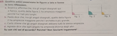 Quattro amici osservano le figure a lato e fanno 
le loro riflessioni. 
a. Beatrice afferma che, tra gli angoli disegnati qui 
a fianco, quello della figura 1 ha ampiezza maggiore 
perché ha i lati più lunghi. 
b. Paolo dice che, tra gli anqoli disegnati, quello della figura fig. 1 fig. 2 fig. 3 
2 ha ampiezza maggiore perché l'archetto è più grande. 
c. Carlo ritiene che gli angoli disegnati abbiano tutti la stessa ampiezza. 
d. Agnese dice che ogni angolo ha ampiezza diversa dagli altri. 
Tu con chi sei d’accordo? Perché? Non lasciarti ingannare!_ 
_