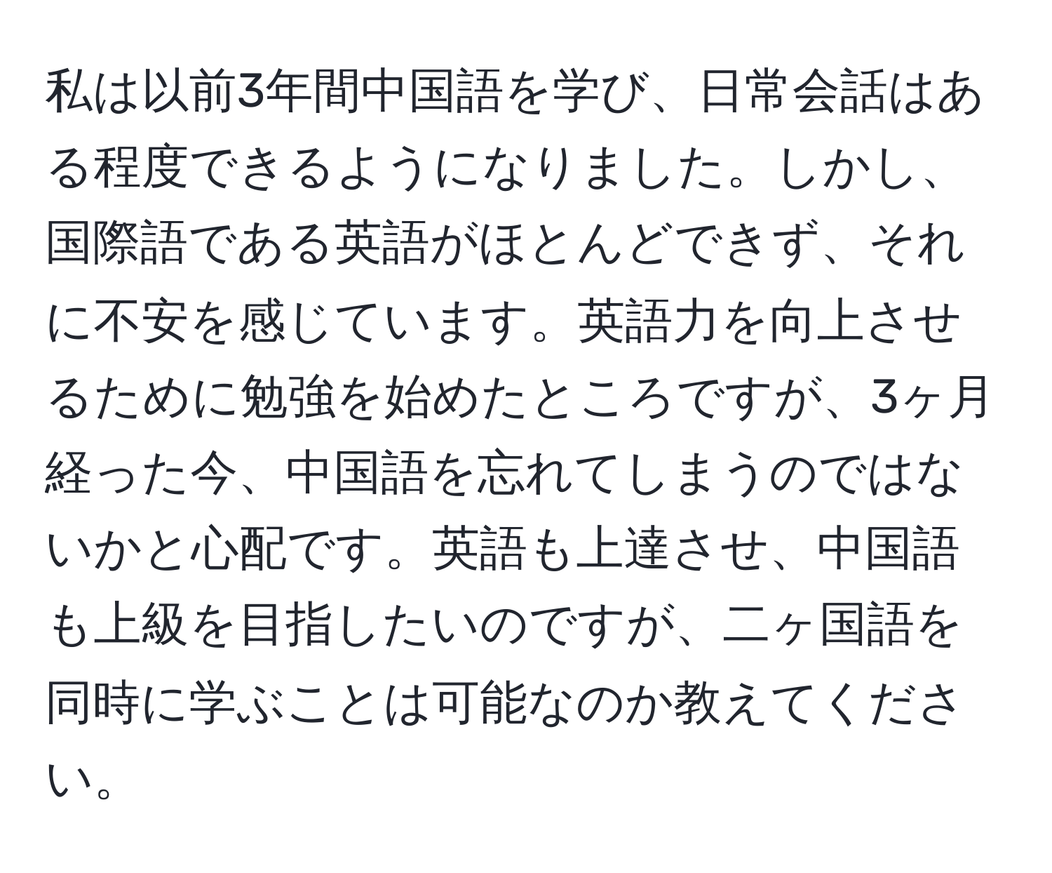 私は以前3年間中国語を学び、日常会話はある程度できるようになりました。しかし、国際語である英語がほとんどできず、それに不安を感じています。英語力を向上させるために勉強を始めたところですが、3ヶ月経った今、中国語を忘れてしまうのではないかと心配です。英語も上達させ、中国語も上級を目指したいのですが、二ヶ国語を同時に学ぶことは可能なのか教えてください。