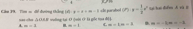 4
16
Câu 39. Tìm m đế đường thắng (d) : y=x+m-1 cầt parabol (P) : y= 1/2 x^2 tại hai điểm A và B
sao cho △ OAB vuông tại O (với O là gốc tọa độ).
A. m=3. B. m=1. C. m=1; m=3. D. m=-1; m=-3.